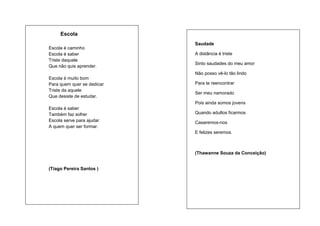 Escola
Escola é caminho
Escola é saber
Triste daquele
Que não quis aprender.

Saudade
A distância é triste
Sinto saudades do meu amor
Não posso vê-lo tão lindo

Escola é muito bom
Para quem quer se dedicar
Triste da aquele
Que desiste de estudar.

Para te reencontrar
Ser meu namorado
Pois ainda somos jovens

Escola é saber
Também faz sofrer
Escola serve para ajudar
A quem quer ser formar.

Quando adultos ficarmos
Casaremos-nos
E felizes seremos.

(Thawanne Souza da Conceição)

(Tiago Pereira Santos )

 