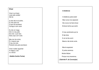 Viver
A distância
Viver é um lazer.
Lutar pelo caráter
Até ter.
A vida não é só sofrer,
É viver para ver
O que vai acontecer
Comigo e com você.
Eu dei um mega
Giro no meu jeito
De viver, e por isso
Estou aqui com você.
Meu tom de correr,
É o mesmo que
O seu de viver,
Portanto luto para acontecer.

A distância pode existir
Mas nunca nos separará
Ela nunca me fará chorar
Embora tenha que sentir.

O meu sentimento por te
É tão forte
E só me faz sorrir
Mesmo não tendo sorte.

Mas te esperarei
Viver é saber aguentar
A mágoa, a dor
e o rancor.
( Natália

Cardim Farias)

E juntos seremos
Muitos felizes
Porque nos amaremos.
( Gabriele P. da Conceição)

 