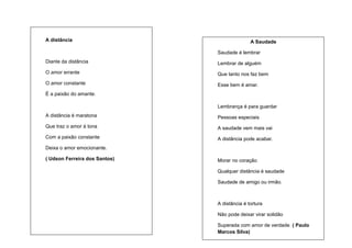 A distância

A Saudade
Saudade é lembrar

Diante da distância

Lembrar de alguém

O amor errante

Que tanto nos faz bem

O amor constante

Esse bem é amar.

É a paixão do amante.
Lembrança é para guardar
A distância é maratona

Pessoas especiais

Que traz o amor à tona

A saudade vem mais vai

Com a paixão constante

A distância pode acabar.

Deixa o amor emocionante.
( Udson Ferreira dos Santos)

Morar no coração
Qualquer distância é saudade
Saudade de amigo ou irmão.

A distância é tortura
Não pode deixar virar solidão
Superada com amor de verdade. ( Paulo
Marcos Silva)

 