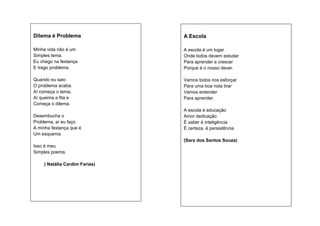 Dilema é Problema

A Escola

Minha vida não é um
Simples tema.
Eu chego na festança
E trago problema.

A escola é um lugar
Onde todos devem estudar
Para aprender e crescer
Porque é o nosso dever.

Quando eu saio
O problema acaba.
Aí começa o tema,
Aí queima a fita e
Começa o dilema.

Vamos todos nos esforçar
Para uma boa nota tirar
Vamos entender
Para aprender.

Desembucha o
Problema, aí eu faço
A minha festança que é
Um esquema.

A escola é educação
Amor dedicação
É saber é inteligência
É certeza, é persistência.
(Sara dos Santos Souza)

Isso é meu
Simples poema.
( Natália Cardim Farias)

 