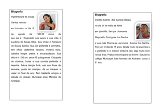 Biografia
Biografia

Ingrid Naiara de Souza

Iranildo Soares dos Santos nasceu
Santos nasceu
no dia 04 de maio de 1998
em Juazeiro, no dia 11
em Ipiaú-Ba. Seu pai chama-se
de

agosto

seu pai é

de

1999.O

nome

de

Reginaldo Luis Alves e sua mãe é

Reginaldo Rodrigues dos Santos

Lucilene de Souza Silva. Seu irmão é Ranaiure

e sua mãe Chama-se Jucimaria Soares dos Santos.

de Souza Santos. Sua cor preferida é vermelha,

Tem um irmão de 17 anos. Gosta muito de esportes e

tem olhos castanhos escuros, morena clara,

o preferido é o futebol, embora não seja muito bom

cabelos longos pretos e encaracolados. Sua

nessa área. Pratica mesmo para se divertir. Estuda no

altura é 1,50 cm, pesa 42 quilogramas. Ela gosta

colégio Municipal José Mendes de Andrade, cursa o

de vizinhos, frutas e sua comida preferida é

8° ano.

lasanha. Adora dançar funk, sair aos finais de
semana, gosta de crianças, de se maquiar e
viajar no final de ano. Tem bastante amigos e
estuda no colégio Municipal José Mendes de
Andrade.

 