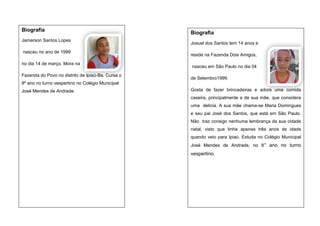 Biografia
Jamerson Santos Lopes
nasceu no ano de 1999
no dia 14 de março. Mora na
Fazenda do Povo no distrito de Ipiaú-Ba. Cursa o

Biografia
Josuel dos Santos tem 14 anos e
reside na Fazenda Dois Amigos,
nasceu em São Paulo no dia 04
de Setembro1999.

8º ano no turno vespertino no Colégio Municipal
José Mendes de Andrade.

Gosta de fazer brincadeiras e adora uma comida
caseira, principalmente a de sua mãe, que considera
uma delícia. A sua mãe chama-se Maria Domingues
e seu pai José dos Santos, que está em São Paulo.
Não traz consigo nenhuma lembrança da sua cidade
natal, visto que tinha apenas três anos de idade
quando veio para Ipiaú. Estuda no Colégio Municipal
José Mendes de Andrade, no 8° ano no turno

vespertino.

 