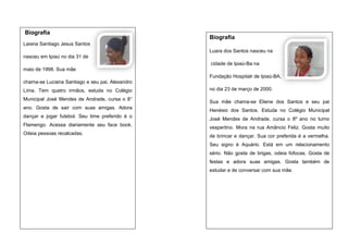 Biografia

Biografia

Laiana Santiago Jesus Santos
Luara dos Santos nasceu na
nasceu em Ipiaú no dia 31 de
cidade de Ipiaú-Ba na
maio de 1998. Sua mãe
Fundação Hospitalr de Ipiaú-BA,
chama-se Luciana Santiago e seu pai, Alexandro
Lima. Tem quatro irmãos, estuda no Colégio
Municipal José Mendes de Andrade, cursa o 8°
ano. Gosta de sair com suas amigas. Adora
dançar e jogar futebol. Seu time preferido é o
Flamengo. Acessa diariamente seu face book.
Odeia pessoas recalcadas.

no dia 23 de março de 2000.
Sua mãe chama-se Eliene dos Santos e seu pai
Henésio dos Santos. Estuda no Colégio Municipal
José Mendes de Andrade, cursa o 8º ano no turno
vespertino. Mora na rua Amâncio Feliz. Gosta muito
de brincar e dançar. Sua cor preferida é a vermelha.
Seu signo é Aquário. Está em um relacionamento
sério. Não gosta de brigas, odeia fofocas. Gosta de
festas e adora suas amigas. Gosta também de
estudar e de conversar com sua mãe.

 