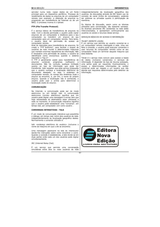 NOVA EDIÇÃO                                                                                      INFORMÁTICA

servidor numa rede; copiar dados de um fonte                  independentemente da localização geográfica dos
principal para um dispositivo periférico. Processo de         usuários. As discussões através de IRC fazem uso do
recebimento de dados ou arquivos de um computador             conceito de canal (trilha de conversação), podendo
remoto (por exemplo: a obtenção de arquivos ou                ser públicas ou privadas quanto à participação de
programas por transferência da Internet ou de um              membros.
BBS). O processo inverso é o Upload.
                                                              Os tópicos de discussão, assim como os idiomas
FTP (File Transfer Protocol)                                  utilizados para conversação, são bastante variados.
                                                              Os diversos servidores IRC existentes na rede estão
É o serviço básico de transferência de arquivos na            interconectados, e apresentam continuamente aos
rede. Com a devida permissão o usuário pode copiar            usuários os canais e recursos desse serviço.
arquivos de um computador a distância para o seu
computador ou transferir um arquivo do seu                    SERVIÇOS BÁSICOS DE ACESSO À INFORMAÇÃO
computador para um computador remoto. Para tanto,
o usuário deve ter permissão de acesso ao                     TELNET (REMOTE LOGIN)
computador remoto.                                            É um serviço que permite ao usuário conectar-se a
Ante às restrições para transferência de arquivos, foi        um computador remoto interligado à rede. Uma vez
criado o "FTP Anônimo", para facilitar o acesso de            feita a conexão, o usuário pode executar comandos e
usuários de todo mundo a determinadas máquinas                usar recursos do computador remoto como se seu
que mantém enormes repositórios de informação. Não            computador fosse um terminal daquela máquina que
é necessário uma permissão de acesso; o usuário se            está distante.
identificará como anonymous quando o sistema
requisitar o "log-in".                                        Telnet é o serviço mais comum para acesso a bases
O FTP é geralmente usado para transferência de                de dados (inclusive comerciais) e serviços de
arquivos     contendo     programas     (software)   e        informação. A depender do tipo de recurso acessado,
documentos. Não há, contudo, qualquer limitação               uma senha pode ser requerida. Eventualmente, o
quanto ao tipo de informação que pode ser                     acesso a determinadas informações de caráter
transferida. Vale ressaltar que esse serviço pressupõe        comercial pode ser negado a um usuário que não
que o usuário conheça a localização eletrônica do             atenda aos requisitos determinados pelo detentor da
documento desejado, ou seja, o endereço do                    informação.
computador remoto, os nomes dos diretórios onde o
arquivo se encontra, e, por fim, o nome do próprio
arquivo. Quando a localização não é conhecida, o
usuário pode usar o archie para determinar a
localização exata do arquivo.

COMUNICAÇÃO

Na Internet, a comunicação pode ser de modo
assíncrono ou em tempo real. A comunicação
assíncrona (correio eletrônico) significa que um
usuário pode digitar uma mensagem e enviar sem que
haja necessidade do destinatário estar utilizando a
rede no momento. A comunicação interativa significa
que o usuário pode estabelecer uma "conversa", em
tempo real, por computador com outro usuário .

CONVERSAS INTERATIVAS - TALK

É um modo de comunicação interativa que possibilita
o diálogo, em tempo real, entre dois usuários da rede,
independentemente da localização geográfica destes.
Normalmente o comando utilizado é:

talk <endereço eletrônico do usuário> (inclusive o
nome da máquina em que o ele se encontra)

Uma mensagem aparecerá na tela do interlocutor
dando-lhe instruções sobre como encontrar o outro.
Quando a conexão é estabelecida, a tela divide-se em
duas partes onde cada um dos usuários pode digitar
simultaneamente.

IRC (Internet Relay Chat)

É um serviço que permite uma conversação
simultânea entre dois ou mais usuários da rede
                                                         97
 