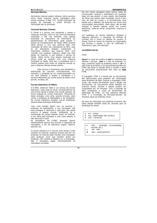 NOVA EDIÇÃO                                                                                    INFORMÁTICA
Serviços Básicos                                             Ele tem várias vantagens sobre outros meios de
                                                             comunicação: alcança o destinatário em qualquer
Servidores Internet podem oferecer vários serviços           lugar em que estiver, é mais rápido, não depende
como copiar arquivos, enviar mensagens para                  de linhas que podem estar ocupadas (como o fax)
outros usuários, E-Mail, FTP, TELNET,participar de           nem de idas ao correio e é incrivelmente mais
grupos de discussão e visitar serviços de                    barato que o telefone (se levarmos em conta uma
informação são os principais.                                comunicação interurbana). Além disso, não se está
                                                             limitado a mandar apenas cartas por correio
                                                             eletrônico, pode-se enviar programas, arquivos e
Terminal Remoto (Telnet)
                                                             imagens.
O Telnet é o serviço que possibilita o acesso a
máquinas remotas, como se seu terminal estivesse             Um endereço de correio eletrônico obedece a
conectado a ela. Por exemplo, uma pessoa                     seguinte estrutura: à esquerda do símbolo @
localizada no Laboratório de Informática do                  (arroba) fica o nome ou apelido do usuário. À
Departamento de Informática, pode acessar o                  direita, ficam os nomes da empresa ou organização
Núcleo de Processamento de Dados (NPD) através               que fornece o acesso, o tipo de instituição e
deste serviço e, com isso, pode-se fazer uma                 finalmente o país. Por exemplo:
impressão de texto nas impressoras do NPD, caso
as    do   laboratório estejam     inoperantes.  É
                                                             carol@bol.com.br
importante salientar que pode-se fazer uma
conexão com qualquer máquina, desde que esta
esteja na Internet, e que ofereça o serviço de               Onde:
Telnet. Desta forma uma pessoa localizada em
Vitória pode se conectar com uma máquina                     Carol é o nome do usuário do bol é a empresa que
localizada no Japão. Para isto, é necessário que o           oferece o serviço, .com é o tipo de empresa, ou
usuário possua uma conta na máquina remota ou                seja, comercial (igual ao endereço www) e .br é o
que a máquina ofereça acesso público.                        país onde se encontra o Os documentos escritos em
                                                             HTML são feitos no padrão ASCII e contém o texto
         Este serviço é importante pois possibilita a        do documento propriamente dito mais as tags
distribuição de recursos computacionais. Por                 HTML.
exemplo, a utilização de um supercomputador em
um local distante, o acesso a bibliotecas e a                A linguagem HTML é a forma que os documentos
serviços oferecidos por outras bases de dados como           são estruturados para poderem ser visualizados
jornais, revistas, etc.                                      pelos Browsers da Web. Quando a linguagem HTML
                                                             surgiu não existia ferramentas para a edição dos
Correio Eletrônico (E-MAIL)                                  documentos. Os documentos serão editados em
                                                             arquivos textos normais e depois podiam ser
O E-MAIL (Eletronic Mail) é um serviço de correio            visualizados por um Browser. Com a explosão da
eletrônico, onde pode-se trocar correspondência de           Web começaram a surgir as ferramentas de
uma forma rápida e barata com outras pessoas, de             editoração de HTML, um dos melhores editores
forma análoga ao correio tradicional. Utilizando-se          HTML é o FrontPage da Microsoft.servidor da
desta analogia, uma carta, quando enviada, deve              empresa (igual ao endereço www).
conter o endereço do destinatário e do remetente.
No correio eletrônico também usa-se endereços,
denominados endereços eletrônicos.                           Os tipos de instituição que podemos encontrar são
                                                             (esta relação também pode ser utilizada para os
Caso você cometa algum erro ao escrever o                    endereços da www):
endereço do destinatário, a sua mensagem não
será entregue e retornará a você para que possa
envia-la à pessoa correta. Entretanto, se a
combinação de nomes digitado existir na Internet,               ♦       mil – militar
a sua carta será entregue a uma outra pessoa, e                 ♦       org - organização não lucrativa
não retornará à você.                                           ♦       com – comercial
As mensagens de E-MAIL possuem alguns
identificadores básicos que formam o cabeçalho da
mensagem, a fim de identificar origem, destino,                     ♦      Edu - educação       (universidades,
assunto, etc.                                                              escolas, etc.)
                                                                    ♦      net - rede
O correio eletrônico é o recurso mais antigo e mais
utilizado da Internet. Qualquer pessoa que tem um                   ♦       lgov – governamenta
endereço na Internet pode mandar uma mensagem
para qualquer outra que também tenha um
endereço, não importa a distância ou a localização.
Não é necessário pagar individualmente as
mensagens enviadas.

                                                        89
 