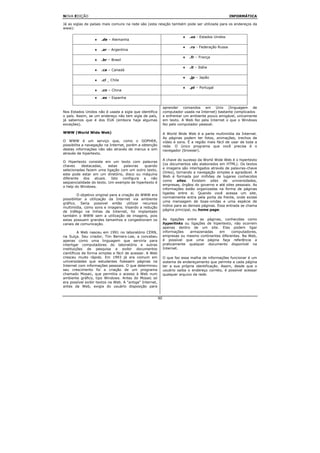 NOVA EDIÇÃO                                                                                           INFORMÁTICA

Já as siglas de países mais comuns na rede são (esta relação também pode ser utilizada para os endereços da
www):

                                                                          ♦   .us - Estados Unidos
                  ♦   .de – Alemanha

                                                                          ♦   .ru - Federação Russa
                  ♦   .ar – Argentina

                                                                          ♦   .fr – França
                  ♦   .br – Brasil

                                                                          ♦   .it – Itália
                  ♦   .ca – Canadá

                                                                          ♦   .jp – Japão
                  ♦   .cl _ Chile

                                                                          ♦   .pt – Portugal
                  ♦   .cn – China

                  ♦   .es – Espanha

                                                               aprender comandos em Unix (linguagem de
Nos Estados Unidos não é usada a sigla que identifica          computador usada na Internet) bastante complicados
o país. Assim, se um endereço não tem sigla de país,           e enfrentar um ambiente pouco amigável, unicamente
já sabemos que é dos EUA (embora haja algumas                  em texto. A Web fez pela Internet o que o Windows
exceções).                                                     fez pelo computador pessoal.

WWW (World Wide Web)                                           A World Wide Web é a parte multimídia da Internet.
                                                               As páginas podem ter fotos, animações, trechos de
O WWW é um serviço que, como o GOPHER,                         vídeo e sons. É a região mais fácil de usar de toda a
possibilita a navegação na Internet, porém a obtenção          rede. O único programa que você precisa é o
destas informações não são através de menus e sim              navegador (browser).
através de hipertexto.
                                                               A chave do sucesso da World Wide Web é o hipertexto
O Hipertexto consiste em um texto com palavras
                                                               (os documentos são elaborados em HTML). Os textos
chaves    destacadas,     estas  palavras    quando
                                                               e imagens são interligados através de palavras-chave
selecionadas fazem uma ligação com um outro texto,
                                                               (links), tornando a navegação simples e agradável. A
este pode estar em um diretório, disco ou máquina
                                                               Web é formada por milhões de lugares conhecidos
diferente dos atuais. Isto configura a não
                                                               como sites. Existem sites de universidades,
seqüencialidade do texto. Um exemplo de hipertexto é
                                                               empresas, órgãos do governo e até sites pessoais. As
o help do Windows.
                                                               informações estão organizadas na forma de páginas
                                                               ligadas entre si. Quando você acessa um site,
         O objetivo original para a criação do WWW era
                                                               normalmente entra pela porta da frente, onde existe
possibilitar a utilização da Internet via ambiente
                                                               uma mensagem de boas-vindas e uma espécie de
gráfico. Seria possível então utilizar recursos
                                                               índice para as demais páginas. Essa entrada se chama
multimídia, como sons e imagens. Visando a redução
                                                               página principal, ou home page.
de tráfego na linhas da Internet, foi implantado
também o WWW sem a utilização de imagens, pois
estas possuem grandes tamanhos e congestionam os               As ligações entre as páginas, conhecidas como
canais de comunicação.                                         hyperlinks ou ligações de hipertexto, não ocorrem
                                                               apenas dentro de um site. Elas podem ligar
         A Web nasceu em 1991 no laboratório CERN,             informações  armazenadas     em     computadores,
na Suíça. Seu criador, Tim Berners-Lee, a concebeu             empresas ou mesmo continentes diferentes. Na Web,
apenas como uma linguagem que serviria para                    é possível que uma página faça referência a
interligar computadores do laboratório e outras                praticamente qualquer documento disponível na
instituições de pesquisa e exibir documentos                   Internet.
científicos de forma simples e fácil de acessar. A Web
cresceu muito rápido. Em 1993 já era comum em                  O que faz essa malha de informações funcionar é um
universidades que estudantes fizessem páginas na               sistema de endereçamento que permite a cada página
Internet com informações pessoais. O que determinou            ter a sua própria identificação. Assim, desde que o
seu crescimento foi a criação de um programa                   usuário saiba o endereço correto, é possível acessar
chamado Mosaic, que permitia o acesso à Web num                qualquer arquivo da rede.
ambiente gráfico, tipo Windows. Antes do Mosaic só
era possível exibir textos na Web. A "antiga" Internet,
antes da Web, exigia do usuário disposição para


                                                          90
 