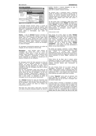 NOVA EDIÇÃO                                                                                          INFORMÁTICA

OUTLOOK EXPRESS                                                exibida. Escolha o arquivo desejado na lista. O
                                                               Outlook Express pergunta então se
                                                               quer abrir ou salvar o arquivo no disco.

                                                               No primeiro caso, o programa usará o programa
                                                               padrão do Windows para abertura daquele tipo de
                                                               arquivo. Se nenhum programa estiver definido, o
                                                               programa pedirá que você indique qual quer usar. No
                                                               segundo caso, bastará dizer onde quer gravar o
                                                               arquivo no disco.

                                                               Se não quiser mais a mensagem, basta clicar sobre
                                                               ela na lista e depois a tecla "Delete" do teclado ou o
                                                               botão "Excluir" na barra de botões. Isso não apaga
O Microsoft Outlook Express coloca o mundo da                  completamente a mensagem, que é apenas movida
comunicação on-line em sua área de trabalho. Seja              para a pasta "Itens excluídos". Se quiser apagar
para trocar correspondência eletrônica com colegas e           definitivamente a mensagem, precisa repetir a
amigos ou associar-se a grupos de notícias para                operação nessa pasta.
trocar idéias e informações, aqui estão as
ferramentas.                                                   Como enviar e-mail

Pastas - a tela do Outlook Express é dividida em               Para enviar um e-mail, clique no botão "Redigir
três partes. À esquerda, fica a janela com a lista de          mensagem" na barra de botões. Isso abrirá uma tela
pastas. Para ver o conteúdo de cada pasta, basta               de mensagem em branco, como a exibida abaixo.
clicar sobre seu nome. Quando isso é feito, a parte            Você ainda tem a opção de usar "papéis de carta"
superior da metade à direita passa a exibir a lista das        para enviar mensagens com um visual mais
mensagens daquela pasta, trazendo informações                  elaborado. Para fazer isso, basta clicar no pequeno
como o nome do remetente, o assunto da mensagem                triângulo que fica à direita do botão "Redigir
e a data de chegada.                                           mensagem". Uma lista de temas será exibida.
                                                               Escolha um e será exibida uma tela semelhante à
As mensagens normalmente aparecem por ordem de                 abaixo, só que visual diferente.
chegada, as mais recentes no final da lista.
                                                               Na janela que aparece, preencha o campo "Para"
Mensagens - Você também pode ordenar as                        com o endereço eletrônico da pessoa para quem você
mensagens por outros itens, como o nome do                     quer      enviar    o    e-mail    (por     exemplo,
remetente. Clique sobre o título da coluna em                  joaosilva@uol.com.br). Você pode enviar o mesmo e-
questão. Clique novamente, e você irá alternar entre           mail para várias pessoas de uma só vez. Basta colocar
a ordem crescente e decrescente. A coluna que                  vários endereços no campo "Para", separados por
estiver ordenando as mensagens é indicada por um               vírgulas.
pequeno triângulo em seu cabeçalho.
                                                               Outra forma de se fazer isso é colocar outros
                                                               endereços no campo "Cc" (cópia carbono). Na prática,
As mensagens ainda não lidas aparecem na lista em              não há muita diferença entre o primeiro e o segundo
negrito e com o pequeno envelope à esquerda                    método, servindo apenas para hierarquizar os
fechado. Na janela das pastas, as que tiverem                  destinatários.
mensagens não lidas aparecem em negrito, com a
indicação do total de mensagens não-lidas à direita,           Há uma terceira forma de se enviar cópias da
entre parênteses.                                              mensagem, escrevendo os endereços no campo
Para ler uma mensagem, basta clicar sobre ela na               "Cco:" (cópia carbono oculta). A diferença nesse caso
lista. Seu conteúdo é automaticamente exibido na               é que a mensagem é enviada normalmente para os
janela abaixo da lista de mensagens. Se ela tiver              destinatários "Cco:", mas ninguém (nem mesmo eles)
arquivos anexados ("attachments"), aparecerá um                ficará sabendo que essas cópias foram enviadas.
pequeno clipe de papel à esquerda da mensagem na
lista e outro maior, no cabeçalho da janela da                 O campo "Assunto" serve para se escrever uma
mensagem (se for ela que estiver selecionada).                 breve descrição da mensagem. A idéia é que o
                                                               destinatário saiba de que se trata a mensagem sem
Se o Outlook Express for capaz de interpretar esse             ter de abri-la para isso.
arquivo (como no caso de uma foto), ele o exibe no
pé da mensagem. Caso contrário, será necessário que            A última etapa é escrever a mensagem no espaço
você salve o arquivo em disco ou indique um                    reservado para isso, o grande campo em branco que
programa para abri-lo.                                         ocupa a maior parte da janela. Com os botões e os
                                                               menus dessa janela, você pode formatar a mensagem
Para fazer isso, clique sobre o clipe maior. Uma lista         como se estivesse em um processador de textos. O
com todos os arquivos anexados (podem ser vários) é            problema é que, se o destinatário usar um programa
                                                               antigo para ler seus e-mails, ele não só não verá
                                                          91
 