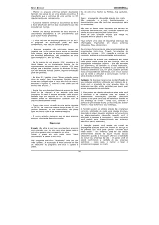 NOVA EDIÇÃO                                                                                           INFORMÁTICA

- Manter os arquivos antivírus sempre atualizados              Ex. de anti-vírus: Norton ou McAfee, Avg (gratuito),
também não deixa de ser uma atitude preventiva. É              etc...
importante que o antivírus dê uma varrida no HD
regularmente para rastreamento.                                Spam – propaganda não pedida através de e-mails.
                                                               Não responder a e-mails desinteressantes e
- É possível também verificar os documentos do Word            desconhecidos, para não confirmar seu endereço para
e Excel attachados através dos visualizadores que não          os remetentes.
executam os macros.
                                                               Não usar ou deixar rodar disquetes que venham de
                                                               máquinas desconhecidas, pois, qualquer material que
- Manter um backup atualizado de seus arquivos e
                                                               venha de outra máquina pode conter vírus.
documentos importantes é um procedimento que
                                                               Antes de usar qualquer arquivo que esteja no
pode evitar muitos problemas.
                                                               disquete deve-se passar o anti-vírus.

- O vírus não vem em arquivos gráficos (GIF ou JPG).           Faça sempre uma cópia de segurança (backup) das
O programa de visualização pode até estar                      informações     importantes      em discos externos
contaminado, mas não por causa do gráfico.                     (disquetes, fitas, cds zip disk).

- Arquivos suspeitos não solicitados devem ser                 As principais ferramentas de segurança necessárias às
jogados fora. Se for preciso trocar textos ou planilhas        organizações (Anti-vírus, firewall, ferramentas de
com colegas, peça que os arquivos sejam enviados               análise de intrusos - IDS, inspeção e controle de
em formatos alternativos, não portadores de vírus              conteúdo, análise de vulnerabilidades, entre outros).
(por exemplo RTF, WRI ou HTML).
                                                               A quantidade de e-mails que recebemos em nossa
- Se for preciso ler um arquivo .DOC, visualize-o no           caixa postal cresce quase que sem controle. Além da
Word Viewer ou na Visualização Rápida. Se for                  propaganda indesejada (spams - que são enviadas
rigorosamente necessário abrir o arquivo .DOC para             por spammers), há também os e-mails maliciosos,
edição, use o WordPad (incluído no Windows 32 bits),           geralmente enviados por hackers ou por coletores de
que não executa macros (porém, alguma formatação               endereços eletrônicos que, em geral, acabam gerando
pode ser perdida).                                             mais correspondências eletrônicas, num círculo vicioso
                                                               que só tende a dificultar a comunicação normal e
                                                               séria através da Internet.
- No Word 97, habilite o item "Ativar proteção contra
vírus de macro" (em Ferramentas, Opções, Geral).               Cuidado: Há diversos mecanismos de identificação de
Avise seus colegas sobre o risco dos vírus de macro,           seu endereço eletrônico utilizados por coletores de e-
evitando o inglório "É, mas foi o meu chefe que me             mails com o propósito de criar grandes listas de
enviou este arquivo..."                                        endereços que são, então, vendidas para quem quer
                                                               enviar propaganda não solicitada.
- Nunca faça um download (baixa de arquivo da Rede
Local ou da Internet) e em seguida rode esse                   1. Eles podem ser obtidos através de sites onde você
programa. O ideal é sempre escanear cada arquivo               é solicitado a se cadastrar para ter acesso a
baixado logo em seguida ao fim do download, e                  determinadas      informações     gratuitas  (desconfie
mesmo antes de descompactar qualquer tipo de                   quando o site pede para você se identificar através de
arquivo obtido dessas fontes                                   seu endereço de e-mail - neste caso, consulte a
                                                               política de privacidade do site (se houver) para avaliar
- Trave o seu micro, através de uma senha colocada             melhor o risco de fornecer seu endereço).
no SETUP, de modo que mesmo longe de seu PC, um
usuário desatento, ou mal intencionado, não possa              2. Também podem ser obtidos através de e-mails tipo
ligar seu micro e usá-lo de maneira insegura                   corrente, solicitação de ajuda para causas diversas,
                                                               descrição de algum desastre ecológico ou humanitário
                                                               ou abaixo-assinados (desconfie quando você é
- E nunca acredite piamente que os seus arquivos
                                                               solicitado a repassar a mensagem - neste momento
estejam totalmente descontaminados.
                                                               você poderá estar disponibilizando seu endereço
                                                               eletrônico para o spammer).
                     Segurança
                                                               3. Atenção quando você recebe um e-mail de
E-mail: não abra e-mail que acompanham arquivos                propaganda qualquer sobre um produto ou serviço ou
com extensão .exe ou .doc, sem antes passar neles o            de prêmios que você pode ganhar "clicando aqui
anti-vírus podem estar carregando um vírus                     neste botão" - seu endereço pode ter sido obtido
Salvar o anexo em uma pasta como “meus                         anteriormente através de algum recurso escuso
documentos” e passar o anti-vírus                              (desconfie quando a mensagem oferece a facilidade
                                                               de excluir seu endereço da lista - em geral, você só
Use programa anti-vírus “atualizado” uma vez por               estará confirmando a validade de seu endereço
mês (update). A atualização é feita baixando do site           eletrônico - neste caso, o melhor a fazer é
do fabricante do programa anti-vírus o update é                simplesmente apagar o e-mail).
grátis.

                                                          94
 