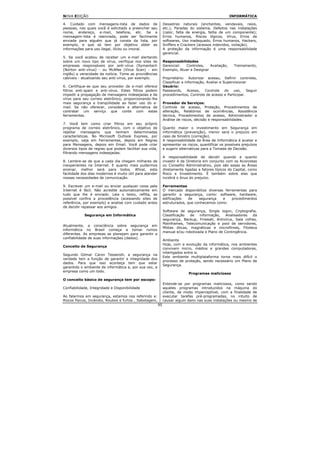 NOVA EDIÇÃO                                                                                          INFORMÁTICA

4. Cuidado com mensagens-lista de dados de                    Desastres naturais (enchentes, vendavais, raios,
pessoas, nas quais você é solicitado a preencher seu          etc.), Paradas do sistema, Defeitos nas instalações
nome, endereço, e-mail, telefone, etc. Se a                   (calor, falta de energia, falha de um componente);
mensagem-lista é reenviada, pode ser facilmente               Erros humanos, Riscos lógicos, Vírus, Erros de
enviada para alguém que já consta da lista, por               softwares, Uso inadequado, Erros humanos, Hackers,
exemplo, e que só tem por objetivo obter as                   Sniffers e Crackers (acessos indevidos, violação).
informações para uso ilegal, ilícito ou imoral.               A proteção da informação é uma responsabilidade
                                                              gerencial.
5. Se você acabou de receber um e-mail alertando
sobre um novo tipo de vírus, verifique nos sites de           Responsabilidades
empresas responsáveis por anti-vírus (Symantech               Gerencial:  Controles,    Avaliação,      Treinamento,
(Norton anti-vírus) - ou McAfee (Vírus Scan) - em             Exemplo, Atuar e Designar
inglês) a veracidade da notícia. Tome as providências
cabíveis - atualizando seu anti-vírus, por exemplo.           Proprietário: Autorizar acesso, Definir controles,
                                                              Classificar a informação, Avaliar e Supervisionar
6. Certifique-se que seu provedor de e-mail oferece           Usuário:
filtros anti-spam e anti-vírus. Estes filtros podem           Passwords, Acesso, Controle do uso, Seguir
impedir a propagação de mensagens indesejadas e de            procedimentos, Controle de acesso e Participar.
vírus para seu correio eletrônico, proporcionando-lhe
mais segurança e tranqüilidade ao fazer uso do e-             Provedor de Serviços:
mail. Se não oferecer, considere a alternativa de             Controle de acesso, Proteção, Procedimentos de
contratar um serviço que conte com estas                      alteração, Relatórios de ocorrências, Assistência
ferramentas.                                                  técnica, Procedimentos de acesso, Administrador e
                                                              Análise de riscos, decisão e responsabilidades.
7. Você tem como criar filtros em seu próprio
programa de correio eletrônico, com o objetivo de             Quanto maior o investimento em Segurança em
rejeitar mensagens que tenham determinadas                    informática (prevenção), menor será o prejuízo em
características. No Microsoft Outlook Express, por            caso de Sinistro (correção).
exemplo, veja em Ferramentas, depois em Regras                A responsabilidade da Área de Informática é avaliar e
para Mensagens, depois em Email. Você pode criar              apresentar os riscos, quantificar os possíveis prejuízos
diversos tipos de regras que podem facilitar sua vida,        e sugerir alternativas para a Tomada de Decisão.
filtrando mensagens indesejadas.
                                                              A responsabilidade de decidir quando e quanto
8. Lembre-se de que a cada dia chegam milhares de             investir é da Diretoria em conjunto com os Acionistas
inexperientes na Internet. E quanto mais pudermos             ou Conselho Administrativo, pois são essas as Áreas
ensinar, melhor será para todos. Afinal, esta                 diretamente ligadas a fatores típicos do Capital, como
facilidade dos dias modernos é muito útil para atender        Risco e Investimento. É também sobre elas que
nossas necessidades de comunicação.                           incidirá o ônus do prejuízo.

9. Escrever um e-mail ou enviar qualquer coisa pela           Ferramentas
Internet é fácil. Não acredite automaticamente em             O mercado disponibiliza diversas ferramentas para
tudo que lhe é enviado. Leia o texto, reflita, se             garantir a segurança, como: software, hardware,
possível confira a procedência (acessando sites de            edificações    de   segurança   e    procedimentos
referência, por exemplo) e analise com cuidado antes          estruturados, que conhecemos como:
de decidir repassar aos amigos.
                                                              Software de segurança, Single logon, Criptografia,
            Segurança em Informática                          Classificação  de   informação,    Analisadores  da
                                                              segurança, Backup, Firewall, Antivírus, Sala cofres,
                                                              Mainframes, Telecomunicação e pool de servidores,
Atualmente, a consciência sobre segurança em
                                                              Mídias óticas, magnéticas e microfilmes, Fitoteca
informática no Brasil começa a tomar rumos
                                                              manual e/ou robotizada e Plano de Contingência.
diferentes. As empresas se planejam para garantir a
confiabilidade de suas informações (dados).
                                                              Ambiente
                                                              Hoje, com a evolução da informática, nos ambientes
Conceito de Segurança
                                                              convivem micro, médios e grandes computadores,
                                                              interligados entre si.
Segundo Gilmar Caron Tesserolli, a segurança na
                                                              Este ambiente multiplataforma torna mais difícil o
verdade tem a função de garantir a integridade dos
                                                              processo de proteção, sendo necessário um Plano de
dados. Para que isso aconteça tem que estar
                                                              Segurança.
garantido o ambiente de informática e, por sua vez, a
empresa como um todo.
                                                                             Programas maliciosos
O conceito básico de segurança tem por escopo:
                                                              Entende-se por programas maliciosos, como sendo
Confiabilidade, Integridade e Disponibilidade                 aqueles programas introduzidos na máquina do
                                                              cliente, de modo imperceptível, com a finalidade de
Ao falarmos em segurança, estamos nos referindo a:            executar tarefas pré-programadas, no intuito de
Riscos físicos, Incêndio, Roubos e furtos , Sabotagem,        causar algum dano nas suas instalações ou mesmo de
                                                         95
 