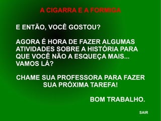 E ENTÃO, VOCÊ GOSTOU? AGORA É HORA DE FAZER ALGUMAS ATIVIDADES SOBRE A HISTÓRIA PARA QUE VOCÊ NÃO A ESQUEÇA MAIS... VAMOS LÁ? CHAME SUA PROFESSORA PARA FAZER SUA PRÓXIMA TAREFA! BOM TRABALHO. SAIR 