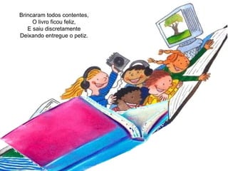 Brincaram todos contentes, O livro ficou feliz, E saiu discretamente Deixando entregue o petiz. 
