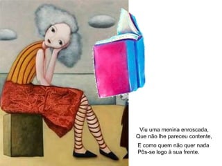 Viu uma menina enroscada, Que não lhe pareceu contente, E como quem não quer nada Pôs-se logo à sua frente. 