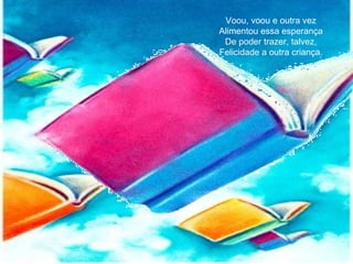 Voou, voou e outra vez
Alimentou essa esperança
De poder trazer, talvez,
Felicidade a outra criança.
 