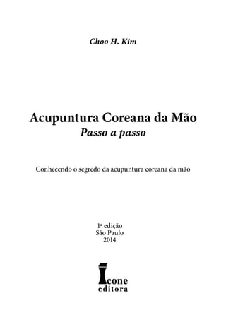 Acupuntura Coreana da Mão
Passo a passo
Conhecendo o segredo da acupuntura coreana da mão
Choo H. Kim
1ª edição
São Paulo
2014
 