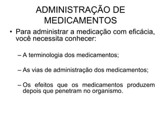 ADMINISTRAÇÃO DE
MEDICAMENTOS
• Para administrar a medicação com eficácia,
você necessita conhecer:
– A terminologia dos medicamentos;
– As vias de administração dos medicamentos;
– Os efeitos que os medicamentos produzem
depois que penetram no organismo.

 