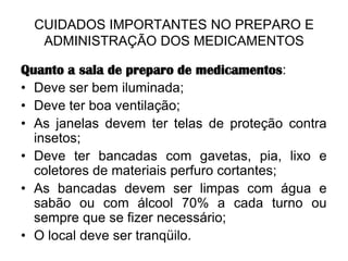 CUIDADOS IMPORTANTES NO PREPARO E
ADMINISTRAÇÃO DOS MEDICAMENTOS
Quanto a sala de preparo de medicamentos:
• Deve ser bem iluminada;
• Deve ter boa ventilação;
• As janelas devem ter telas de proteção contra
insetos;
• Deve ter bancadas com gavetas, pia, lixo e
coletores de materiais perfuro cortantes;
• As bancadas devem ser limpas com água e
sabão ou com álcool 70% a cada turno ou
sempre que se fizer necessário;
• O local deve ser tranqüilo.

 