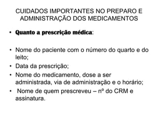 CUIDADOS IMPORTANTES NO PREPARO E
ADMINISTRAÇÃO DOS MEDICAMENTOS
• Quanto a prescrição médica:
• Nome do paciente com o número do quarto e do
leito;
• Data da prescrição;
• Nome do medicamento, dose a ser
administrada, via de administração e o horário;
• Nome de quem prescreveu – nº do CRM e
assinatura.

 