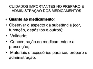 CUIDADOS IMPORTANTES NO PREPARO E
ADMINISTRAÇÃO DOS MEDICAMENTOS

• Quanto ao medicamento:
• Observar o aspecto da substância (cor,
turvação, depósitos e outros);
• Validade;
• Concentração do medicamento e a
prescrição;
• Materiais e acessórios para seu preparo e
administração.

 