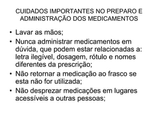 CUIDADOS IMPORTANTES NO PREPARO E
ADMINISTRAÇÃO DOS MEDICAMENTOS

• Lavar as mãos;
• Nunca administrar medicamentos em
dúvida, que podem estar relacionadas a:
letra ilegível, dosagem, rótulo e nomes
diferentes da prescrição;
• Não retornar a medicação ao frasco se
esta não for utilizada;
• Não desprezar medicações em lugares
acessíveis a outras pessoas;

 