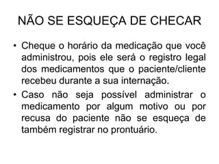 NÃO SE ESQUEÇA DE CHECAR
• Cheque o horário da medicação que você
administrou, pois ele será o registro legal
dos medicamentos que o paciente/cliente
recebeu durante a sua internação.
• Caso não seja possível administrar o
medicamento por algum motivo ou por
recusa do paciente não se esqueça de
também registrar no prontuário.

 