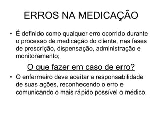ERROS NA MEDICAÇÃO
• É definido como qualquer erro ocorrido durante
o processo de medicação do cliente, nas fases
de prescrição, dispensação, administração e
monitoramento;

O que fazer em caso de erro?
• O enfermeiro deve aceitar a responsabilidade
de suas ações, reconhecendo o erro e
comunicando o mais rápido possível o médico.

 