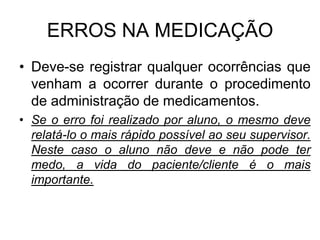 ERROS NA MEDICAÇÃO
• Deve-se registrar qualquer ocorrências que
venham a ocorrer durante o procedimento
de administração de medicamentos.
• Se o erro foi realizado por aluno, o mesmo deve
relatá-lo o mais rápido possível ao seu supervisor.
Neste caso o aluno não deve e não pode ter
medo, a vida do paciente/cliente é o mais
importante.

 