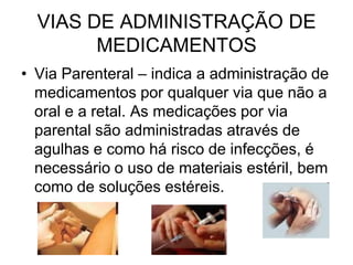VIAS DE ADMINISTRAÇÃO DE
MEDICAMENTOS
• Via Parenteral – indica a administração de
medicamentos por qualquer via que não a
oral e a retal. As medicações por via
parental são administradas através de
agulhas e como há risco de infecções, é
necessário o uso de materiais estéril, bem
como de soluções estéreis.

 