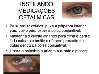 INSTILANDO
MEDICAÇÕES
OFTÁLMICAS
• Para instilar colírios, puxe a pálpebra inferior
para baixo para expor a bolsa conjuntival;
• Mantenha o cliente olhando para cima e para o
lado externo e instile o número prescrito de
gotas dentro da bolsa conjuntival;
• Libere a pálpebra e oriente o cliente a piscar;

 