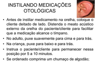 INSTILANDO MEDICAÇÕES
OTOLÓGICAS
• Antes de instilar medicamento na orelha, coloque o
cliente deitado de lado. Distenda o meato acústico
externo da orelha do paciente/cliente para facilitar
que a medicação alcance o tímpano.
• No adulto, puxe suavemente para cima e para trás.
• Na criança, puxe para baixo e para trás.
• Instrua o paciente/cliente para permanecer nessa
posição por 5 a 10 minutos.
• Se ordenado comprima um chumaço de algodão;

 