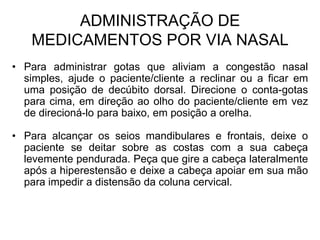 ADMINISTRAÇÃO DE
MEDICAMENTOS POR VIA NASAL
• Para administrar gotas que aliviam a congestão nasal
simples, ajude o paciente/cliente a reclinar ou a ficar em
uma posição de decúbito dorsal. Direcione o conta-gotas
para cima, em direção ao olho do paciente/cliente em vez
de direcioná-lo para baixo, em posição a orelha.
• Para alcançar os seios mandibulares e frontais, deixe o
paciente se deitar sobre as costas com a sua cabeça
levemente pendurada. Peça que gire a cabeça lateralmente
após a hiperestensão e deixe a cabeça apoiar em sua mão
para impedir a distensão da coluna cervical.

 