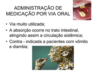 ADMINISTRAÇÃO DE
MEDICAÇÃO POR VIA ORAL
• Via muito utilizada;
• A absorção ocorre no trato intestinal,
atingindo assim a circulação sistêmica;
• Contra - indicada a pacientes com vômito
e diarréia;

 