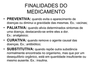 FINALIDADES DO
MEDICAMENTO
• PREVENTIVA: quando evita o aparecimento de
doenças ou diminui a gravidade das mesmas. Ex.: vacinas;

• PALIATIVA: quando alivia determinados sintomas de
uma doença, destacando-se entre eles a dor.
Ex.: analgésico;

• CURATIVA: quando remove o agente causal das
doenças. Ex.: antibiótico;

• SUBSTITUTIVA: quando repõe outra substância
normalmente encontrada no organismo, mas que por um
desequilíbrio orgânico, está em quantidade insuficiente ou
mesmo ausente. Ex.: insulina.

 