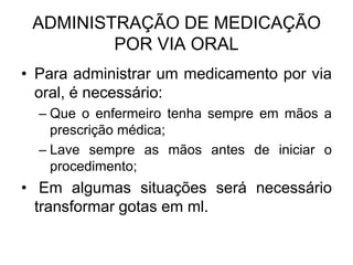 ADMINISTRAÇÃO DE MEDICAÇÃO
POR VIA ORAL
• Para administrar um medicamento por via
oral, é necessário:
– Que o enfermeiro tenha sempre em mãos a
prescrição médica;
– Lave sempre as mãos antes de iniciar o
procedimento;

• Em algumas situações será necessário
transformar gotas em ml.

 