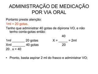 ADMINISTRAÇÃO DE MEDICAÇÃO
POR VIA ORAL
Portanto preste atenção:
1ml = 20 gotas.
Tenho que administrar 40 gotas de dipirona VO, e não
tenho conta-gotas então:
40
1ml _______ 20 gotas
X = _____ = 2ml
Xml _______ 40 gotas
20
20 . x = 40
• Pronto, basta aspirar 2 ml do frasco e administrar VO;

 