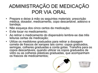 ADMINISTRAÇÃO DE MEDICAÇÃO
POR VIA ORAL
• Prepare e deixe à mão os seguintes materiais: prescrição
médica, dosador, medicamento, copo descartável, adesivo e
bandeja;
• Não esqueça dos cinco certos da medicação;
• Evite tocar no medicamento;
• Ao retirar o medicamento do dispensário lembre-se das três
leituras certas da medicação;
• Utilize os medidores graduados para retirar a dosagem
correta de frascos de xaropes tais como: copos graduados,
seringas, colheres graduadas e conta gotas. Transfira para os
copos descartáveis, quando utilizar os copos graduados de
vidro ou as colheres plásticas graduadas, que acompanham
os frascos de medicamentos;

 