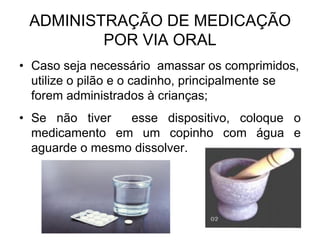 ADMINISTRAÇÃO DE MEDICAÇÃO
POR VIA ORAL
• Caso seja necessário amassar os comprimidos,
utilize o pilão e o cadinho, principalmente se
forem administrados à crianças;
• Se não tiver
esse dispositivo, coloque o
medicamento em um copinho com água e
aguarde o mesmo dissolver.

 