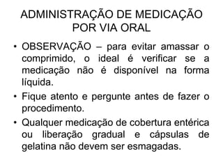 ADMINISTRAÇÃO DE MEDICAÇÃO
POR VIA ORAL
• OBSERVAÇÃO – para evitar amassar o
comprimido, o ideal é verificar se a
medicação não é disponível na forma
líquida.
• Fique atento e pergunte antes de fazer o
procedimento.
• Qualquer medicação de cobertura entérica
ou liberação gradual e cápsulas de
gelatina não devem ser esmagadas.

 