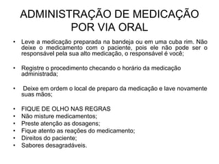 ADMINISTRAÇÃO DE MEDICAÇÃO
POR VIA ORAL
• Leve a medicação preparada na bandeja ou em uma cuba rim. Não
deixe o medicamento com o paciente, pois ele não pode ser o
responsável pela sua alto medicação, o responsável é você;
• Registre o procedimento checando o horário da medicação
administrada;
•

Deixe em ordem o local de preparo da medicação e lave novamente
suas mãos;

•
•
•
•
•
•

FIQUE DE OLHO NAS REGRAS
Não misture medicamentos;
Preste atenção as dosagens;
Fique atento as reações do medicamento;
Direitos do paciente;
Sabores desagradáveis.

 