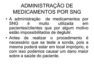 ADMINISTRAÇÃO DE
MEDICAMENTOS POR SNG
• A administração de medicamentos por
SNG
é
muito
utilizada
em
pacientes/clientes que por algum motivo
estão impossibilitados de deglutir.
• Antes de realizar o procedimento é
necessário que se teste a sonda, pois a
mesma poderá estar em local impróprio, e
com isso podemos causar um dano maior
sobre a saúde do paciente.

 