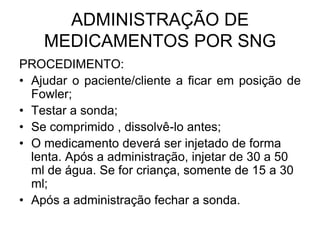 ADMINISTRAÇÃO DE
MEDICAMENTOS POR SNG
PROCEDIMENTO:
• Ajudar o paciente/cliente a ficar em posição de
Fowler;
• Testar a sonda;
• Se comprimido , dissolvê-lo antes;
• O medicamento deverá ser injetado de forma
lenta. Após a administração, injetar de 30 a 50
ml de água. Se for criança, somente de 15 a 30
ml;
• Após a administração fechar a sonda.

 