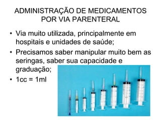 ADMINISTRAÇÃO DE MEDICAMENTOS
POR VIA PARENTERAL
• Via muito utilizada, principalmente em
hospitais e unidades de saúde;
• Precisamos saber manipular muito bem as
seringas, saber sua capacidade e
graduação;
• 1cc = 1ml

 