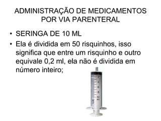 ADMINISTRAÇÃO DE MEDICAMENTOS
POR VIA PARENTERAL
• SERINGA DE 10 ML
• Ela é dividida em 50 risquinhos, isso
significa que entre um risquinho e outro
equivale 0,2 ml, ela não é dividida em
número inteiro;

 