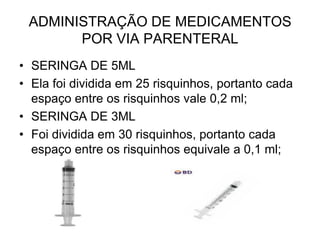 ADMINISTRAÇÃO DE MEDICAMENTOS
POR VIA PARENTERAL
• SERINGA DE 5ML
• Ela foi dividida em 25 risquinhos, portanto cada
espaço entre os risquinhos vale 0,2 ml;
• SERINGA DE 3ML
• Foi dividida em 30 risquinhos, portanto cada
espaço entre os risquinhos equivale a 0,1 ml;

 