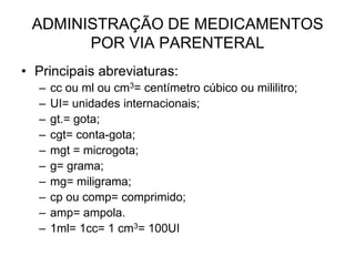 ADMINISTRAÇÃO DE MEDICAMENTOS
POR VIA PARENTERAL
• Principais abreviaturas:
–
–
–
–
–
–
–
–
–
–

cc ou ml ou cm3= centímetro cúbico ou mililitro;
UI= unidades internacionais;
gt.= gota;
cgt= conta-gota;
mgt = microgota;
g= grama;
mg= miligrama;
cp ou comp= comprimido;
amp= ampola.
1ml= 1cc= 1 cm3= 100UI

 