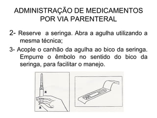ADMINISTRAÇÃO DE MEDICAMENTOS
POR VIA PARENTERAL
2- Reserve a seringa. Abra a agulha utilizando a
mesma técnica;
3- Acople o canhão da agulha ao bico da seringa.
Empurre o êmbolo no sentido do bico da
seringa, para facilitar o manejo.

 