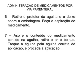 ADMINISTRAÇÃO DE MEDICAMENTOS POR
VIA PARENTERAL

6 – Retire o protetor da agulha e o deixe
sobre a embalagem. Faça a aspiração do
medicamento.
7 – Aspire o conteúdo do medicamento
contido na agulha, retire o ar e bolhas.
Troque a agulha pela agulha correta de
aplicação, e proceda a aplicação.

 