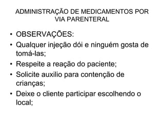 ADMINISTRAÇÃO DE MEDICAMENTOS POR
VIA PARENTERAL

• OBSERVAÇÕES:
• Qualquer injeção dói e ninguém gosta de
tomá-las;
• Respeite a reação do paciente;
• Solicite auxilio para contenção de
crianças;
• Deixe o cliente participar escolhendo o
local;

 