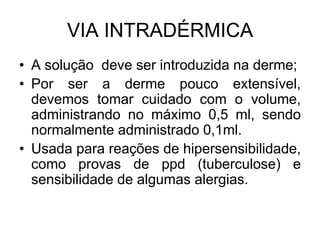 VIA INTRADÉRMICA
• A solução deve ser introduzida na derme;
• Por ser a derme pouco extensível,
devemos tomar cuidado com o volume,
administrando no máximo 0,5 ml, sendo
normalmente administrado 0,1ml.
• Usada para reações de hipersensibilidade,
como provas de ppd (tuberculose) e
sensibilidade de algumas alergias.

 