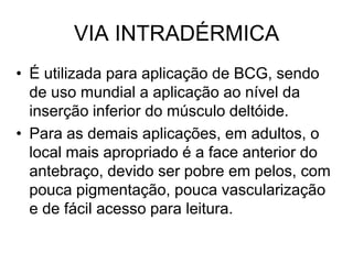 VIA INTRADÉRMICA
• É utilizada para aplicação de BCG, sendo
de uso mundial a aplicação ao nível da
inserção inferior do músculo deltóide.
• Para as demais aplicações, em adultos, o
local mais apropriado é a face anterior do
antebraço, devido ser pobre em pelos, com
pouca pigmentação, pouca vascularização
e de fácil acesso para leitura.

 