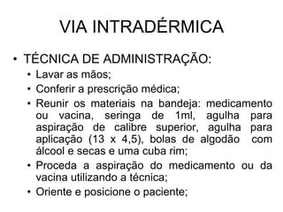 VIA INTRADÉRMICA
• TÉCNICA DE ADMINISTRAÇÃO:
• Lavar as mãos;
• Conferir a prescrição médica;
• Reunir os materiais na bandeja: medicamento
ou vacina, seringa de 1ml, agulha para
aspiração de calibre superior, agulha para
aplicação (13 x 4,5), bolas de algodão com
álcool e secas e uma cuba rim;
• Proceda a aspiração do medicamento ou da
vacina utilizando a técnica;
• Oriente e posicione o paciente;

 